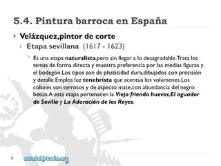5.4.PinturabarrocaenEspaña 
 
Velázquez,pintordecorte 
Etapasevillana(1617-1623) 
 
Esunaetapanaturalista,perosinllegaralodesagradable.Tratalos 
temasdeformadirectaymuestrapreferenciaporlasmediasfigurasy 
elbodegón.Lostipossondeplasticidaddura,dibujadosconprecisión 
ydetalle.Emplealuztenebristaqueacentúalosvolúmenes.Los 
coloressonterrososydeaspectomate,conabundanciadelnegro 
betún.AestaetapapertenecenlaViejafriendohuevos,Elaguador 
deSevillayLaAdoracióndelosReyes.  