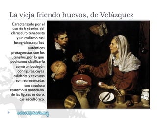 Laviejafriendohuevos,deVelázquez 
Caracterizadoporel 
usodelatécnicadel 
claroscurotenebrista 
yunrealismocasi 
fotográfico,aquílos 
auténticos 
protagonistassonlos 
utensilios,porloque 
podríamosclasificarlo 
comounbodegón 
configuras,cuyas 
calidadesytexturas 
sonrepresentadas 
conabsoluto 
realismo;elmodelado 
delasfigurasesduro, 
casiescultórico.  