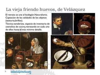 Elretratoseunealbodegón.Naturalismo. 
Captacióndelascalidadesdelosobjetos 
(texturas,brillos). 
Técnicatenebrista.especiedeinventariode 
utensiliosdecocina,retratandoencadauno 
deelloshastaelmásmínimodetalle. 
Laviejafriendohuevos,deVelázquez  