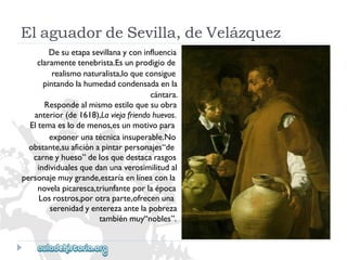 ElaguadordeSevilla,deVelázquez 
Desuetapasevillanayconinfluencia 
claramentetenebrista.Esunprodigiode 
realismonaturalista,loqueconsigue 
pintandolahumedadcondensadaenla 
cántara. 
Respondealmismoestiloquesuobra 
anterior(de1618),Laviejafriendohuevos. 
Eltemaeslodemenos,esunmotivopara 
exponerunatécnicainsuperable.No 
obstante,suaficiónapintarpersonajes“de 
carneyhueso”delosquedestacarasgos 
individualesquedanunaverosimilitudal 
personajemuygrande,estaríaenlíneaconla 
novelapicaresca,triunfanteporlaépoca 
Losrostros,porotraparte,ofrecenuna 
serenidadyenterezaantelapobreza 
tambiénmuy“nobles”.  