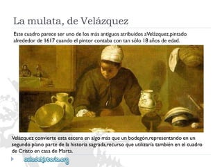 Velázquezconvierteestaescenaenalgomásqueunbodegón,representandoenun 
segundoplanopartedelahistoriasagrada,recursoqueutilizaríatambiénenelcuadro 
deCristoencasadeMarta. 
EstecuadropareceserunodelosmásantiguosatribuidosaVelázquez,pintado 
alrededorde1617cuandoelpintorcontabacontansólo18añosdeedad. 
Lamulata,deVelázquez  