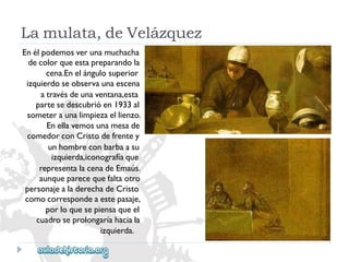 Enélpodemosverunamuchacha 
decolorqueestapreparandola 
cena.Enelángulosuperior 
izquierdoseobservaunaescena 
atravésdeunaventana,esta 
partesedescubrióen1933al 
someteraunalimpiezaellienzo. 
Enellavemosunamesade 
comedorconCristodefrentey 
unhombreconbarbaasu 
izquierda,iconografíaque 
representalacenadeEmaús. 
aunqueparecequefaltaotro 
personajealaderechadeCristo 
comocorrespondeaestepasaje, 
porloquesepiensaqueel 
cuadroseprolongaríahaciala 
izquierda. 
Lamulata,deVelázquez  