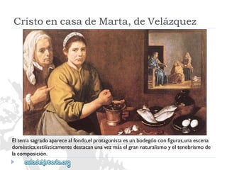 CristoencasadeMarta,deVelázquez 
Eltemasagradoaparecealfondo,elprotagonistaesunbodegónconfiguras,unaescena 
doméstica;estilísticamentedestacanunavezmáselgrannaturalismoyeltenebrismode 
lacomposición.  