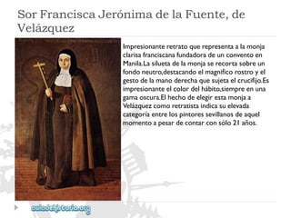 SorFranciscaJerónimadelaFuente,de 
Velázquez 
Impresionanteretratoquerepresentaalamonja 
clarisafranciscanafundadoradeunconventoen 
Manila.Lasiluetadelamonjaserecortasobreun 
fondoneutro,destacandoelmagnificorostroyel 
gestodelamanoderechaquesujetaelcrucifijo.Es 
impresionanteelcolordelhábito,siempreenuna 
gamaoscura.Elhechodeelegirestamonjaa 
Velázquezcomoretratistaindicasuelevada 
categoríaentrelospintoressevillanosdeaquel 
momentoapesardecontarconsólo21años.  