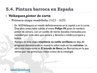 5.4.PinturabarrocaenEspaña 
 
Velázquez,pintordecorte 
 
Primeraetapamadrileña(1623-1629) 
 
 
En1623Velázquezseinstalódefinitivamenteenlacapitalyenlacorte. 
Dosañosantes,habíasubidoaltronoFelipeIV,quienlenombró 
pintordecámara,conunsueldodeveinteducadosmensuales,una 
cantidadporcadaobraquepintarayderechoamédico,cirujanoy 
botica. 
Aunqueenestaetapamantienesuestilosevillano,nodejade 
progresar,demostrandosumaestríasobretodoenlosretratos.La 
obramásimportanteesEltriunfodeBaco,LosBorrachos,enlaque 
vemosporvezprimera,suvisióncríticadelamitología.  