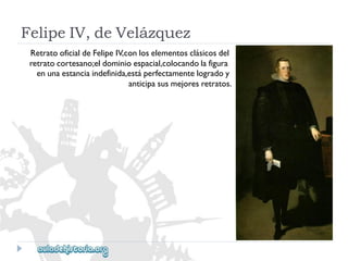 FelipeIV,deVelázquez 
RetratooficialdeFelipeIV,conloselementosclásicosdel 
retratocortesano;eldominioespacial,colocandolafigura 
enunaestanciaindefinida,estáperfectamentelogradoy 
anticipasusmejoresretratos.  