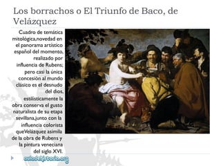 LosborrachosoElTriunfodeBaco,de 
Velázquez 
Cuadrodetemática 
mitológica,novedaden 
elpanoramaartístico 
españoldelmomento, 
realizadopor 
influenciadeRubens; 
perocasilaúnica 
concesiónalmundo 
clásicoeseldesnudo 
deldios, 
estilísticamentela 
obraconservaelgusto 
naturalistadesuetapa 
sevillana,juntoconla 
influenciacolorista 
queVelázquezasimila 
delaobradeRubensy 
lapinturaveneciana 
delsigloXVI.  