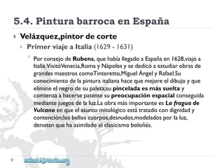 5.4.PinturabarrocaenEspaña 
 
Velázquez,pintordecorte 
 
PrimerviajeaItalia(1629-1631) 
 
PorconsejodeRubens,quehabíallegadoaEspañaen1628,viajóa 
Italia.VisitóVenecia,RomayNápolesysededicóaestudiarobrasde 
grandesmaestroscomoTintoretto,MiguelÁngelyRafael.Su 
conocimientodelapinturaitalianahacequemejoreeldibujoyque 
elimineelnegrodesupaleta;supinceladaesmássueltay 
comienzaahacersepatentesupreocupaciónespacialconseguida 
mediantejuegosdelaluz.LaobramásimportanteesLafraguade 
Vulcanoenqueelasuntomitológicoestátratadocondignidady 
contención;losbelloscuerpos,desnudos,modeladosporlaluz, 
denotanquehaasimiladoelclasicismoboloñés.  