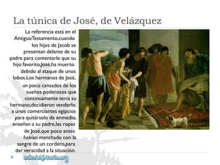 LatúnicadeJosé,deVelázquez 
Lareferenciaestáenel 
AntiguoTestamento,cuando 
loshijosdeJacobse 
presentandelantedesu 
padreparacomentarlequesu 
hijofavorito,José,hamuerto 
debidoalataquedeunos 
lobos.LoshermanosdeJosé, 
unpococansadosdelos 
sueñospoderososque 
continuamenteteníasu 
hermano,decidieronvenderlo 
aunoscomerciantesegipcios 
paraquitárselodeenmedio, 
enseñanasupadre,lasropas 
deJosé,quepocoantes 
habíanmanchadoconla 
sangredeuncordero,para 
darveracidadalasituación.  