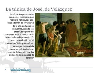 LatúnicadeJosé,deVelázquez 
Jacob,estárepresentado 
justoenelmomentoque 
recibelanoticia,poreso 
haceademándelevantarse 
delasillaenlaquese 
encuentra,alzandolos 
brazos,congestode 
sorpresaantelanoticiadela 
muertedesuhijofavorito.El 
perro,introducidoenel 
cuadroporVelázquez,ladraa 
lossospechososdela 
mentira,quizásdándose 
cuentadelengañoquelos 
demásnosoncapacesde 
apreciar.  