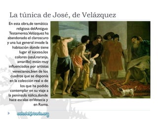 LatúnicadeJosé,deVelázquez 
Enestaobra,detemática 
religiosadelAntiguo 
Testamento,Velázquezha 
abandonadoelclaroscuro 
yunaluzgeneralinvadela 
habitacióndondetiene 
lugarelsuceso,los 
colores(azul,naranja, 
amarillo)estánmuy 
influenciadosporartistas 
venecianos,biendelos 
cuadrosquesedisponía 
enlacolecciónrealode 
losquehapodido 
contemplarensuviajea 
lapenínsulaitálica,donde 
haceescalasenVeneciay 
enRoma.  