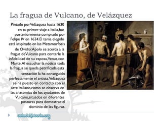 LafraguadeVulcano,deVelázquez 
PintadoporVelázquezhacia1630 
ensuprimerviajeaItalia,fue 
posteriormentecompradopor 
FelipeIVen1634.Eltemaelegido 
estáinspiradoenlasMetamorfosis 
deOvidio:Apoloseacercaala 
fraguadeVulcanoparacontarlela 
infidelidaddesuesposa,Venus,con 
Marte.Alescucharlanoticiatoda 
lafraguasequedapetrificada:esta 
sensaciónlahaconseguido 
perfectamenteelartista.Velázquez 
sehapuestoencontactoconel 
arteitaliano,comoseobservaen 
lasanatomíasdelosayudantesde 
Vulcano,situadosendiferentes 
posturasparademostrarel 
dominiodelasfiguras.  
