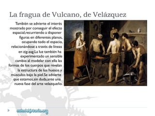 LafraguadeVulcano,deVelázquez 
Tambiénseadvierteelinterés 
mostradoporconseguirelefecto 
espacial,recurriendoadisponer 
figurasendiferentesplanos, 
ocupandotodoelespacio, 
relacionándoseatravésdelíneas 
enzig-zag.Laluztambiénha 
experimentadounsensible 
cambioalmodelarconellalas 
formasdeloscuerposquerevelan 
laestructuradeloshuesosy 
músculosbajolapiel.Seadvierte 
queestamos,sinduda,anteuna 
nuevafasedelartevelazqueño.  
