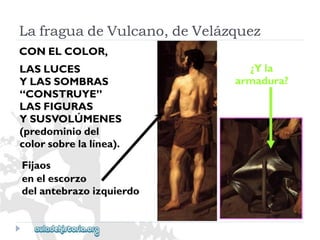 LASLUCES 
YLASSOMBRAS 
“CONSTRUYE” 
LASFIGURAS 
YSUSVOLÚMENES 
(predominiodel 
colorsobrelalínea). 
Fijaos 
enelescorzo 
delantebrazoizquierdo 
¿Yla 
armadura? 
LafraguadeVulcano,deVelázquez 
CONELCOLOR,  