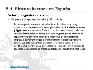 5.4.PinturabarrocaenEspaña 
 
Velázquez,pintordecorte 
 
Segundaetapamadrileña(1631-1649) 
 
Esunaetapadeintensaactividadartística.Lapaletaseaclaray 
aparecensuscaracterísticostonosplateados.Lapinceladaessuave 
yligera,conpocamateria.Todoensusobrasestácohesionadopara 
uniratmósfera,colorenbrillostitilantesyfigurasquesealzanenel 
espacio,comoenvueltasenél.EselmomentoenqueVelázquez 
empiezaacomprenderqueelojohumanosólopuedeapreciarel 
objetoqueenfoca,mientraselentornosevuelveborrosoyse 
desdibuja.Comprendequeenladistancialosmotivosvanperdiendo 
precisiónyloscoloresseempañan,desapareciendolabrillantezinicial.  