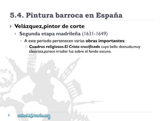 5.4.PinturabarrocaenEspaña 
 
Velázquez,pintordecorte 
 
Segundaetapamadrileña(1631-1649) 
 
Aesteperiodopertenecenvariasobrasimportantes: 
 
Cuadrosreligiosos.ElCristocrucificadocuyobellodesnudo,muy 
clasicista,pareceirradiarluzsobreelfondooscuro.  