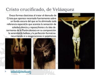Cristocrucificado,deVelázquez 
Evocaformasclasicistasaltratareldesnudode 
Cristo,queaparecerecortadofuertementesobre 
unfondooscurodelquesehaeliminadotoda 
referenciaespacial,loqueacentúalasensaciónde 
soledad,silencioyreposo,frentealaideade 
tormentodelaPasión;destacaensucomposición 
laserenidad,labellezaylaperfecciónformal,no 
recurriendoniaexageracionesnipatetismos.  
