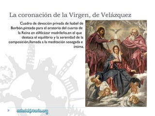 LacoronacióndelaVirgen,deVelázquez 
CuadrodedevociónprivadadeIsabelde 
Borbón,pintadoparaeloratoriodelcuartode 
laReinaenelAlcázarmadrileño,enelque 
destacaelequilibrioylaserenidaddela 
composición,llamadaalameditaciónsosegadae 
íntima.  