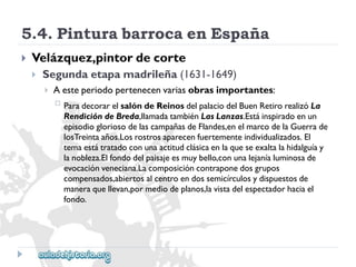 5.4.PinturabarrocaenEspaña 
 
Velázquez,pintordecorte 
 
Segundaetapamadrileña(1631-1649) 
 
Aesteperiodopertenecenvariasobrasimportantes: 
 
ParadecorarelsalóndeReinosdelpalaciodelBuenRetirorealizóLa 
RendicióndeBreda,llamadatambiénLasLanzas.Estáinspiradoenun 
episodiogloriosodelascampañasdeFlandes,enelmarcodelaGuerrade 
losTreintaaños.Losrostrosaparecenfuertementeindividualizados.El 
temaestátratadoconunaactitudclásicaenlaqueseexaltalahidalguíay 
lanobleza.Elfondodelpaisajeesmuybello,conunalejaníaluminosade 
evocaciónveneciana.Lacomposicióncontraponedosgrupos 
compensados,abiertosalcentroendossemicírculosydispuestosde 
maneraquellevan,pormediodeplanos,lavistadelespectadorhaciael 
fondo.  