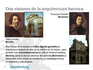 GianLorenzo 
Bernini 
FrancescoCastelli, 
Borromini 
Doscolososdelaarquitectura.Dosfigurasgeniales.La 
arquitecturadespuésdeellosyanovolvióaserlamisma...pero 
tambiénunaenemistadeterna,unodiosinlímite:elmaestro, 
Bernini,sientelafuerzavolcánicadelaprendiz,Borromini.La 
admiraciónentreambossetransformaenrivalidad,primero,y 
endesprecioyodio,después. 
Dosvisionesdelaarquitecturabarroca  