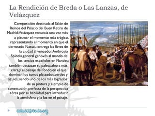 LaRendicióndeBredaoLasLanzas,de 
Velázquez 
ComposicióndestinadaalSalónde 
ReinosdelPalaciodelBuenRetirode 
Madrid;Velázquezrenunciaunavezmás 
aplasmarelmomentomástrágico, 
representandoelmomentoenqueel 
derrotadoNassauentregalasllavesde 
laciudadalvencedor,Ambrosio 
Spínola,generalgenovésalmandode 
losterciosespañolesenFlandes; 
tambiéndestacansupaleta,ahoramás 
clara,yelpaisajedelfondo,enelque 
dominanlostonosplateados,verdesy 
azules,siendounodelosmáslogrados 
desupinturayejemplode 
consecuciónperfectadelaperspectiva 
aéreaporsuhabilidadparaintroducir 
laatmósferaylaluzenelpaisaje.  