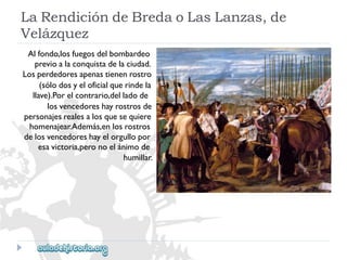 LaRendicióndeBredaoLasLanzas,de 
Velázquez 
Alfondo,losfuegosdelbombardeo 
previoalaconquistadelaciudad. 
Losperdedoresapenastienenrostro 
(sólodosyeloficialquerindela 
llave).Porelcontrario,delladode 
losvencedoreshayrostrosde 
personajesrealesalosquesequiere 
homenajear.Además,enlosrostros 
delosvencedoreshayelorgullopor 
esavictoria,peronoelánimode 
humillar.  
