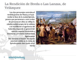 LaRendicióndeBredaoLasLanzas,de 
Velázquez 
Losdospersonajescentrales,el 
rendido,JustinodeNasau,yelque 
recibelallavedelaciudad,Spínola, 
parecequepertenecenaotroorden 
depersonas:enellossereflejala 
caballerosidadpropiadelanobleza: 
alahumillaciónalagacharsedel 
holandés,respondeelgeneraldel 
ejércitoespañolinvitándolea 
levantarseyélmismoinclinándose 
ligeramente. 
Noobstanteelbastóndemando 
estábienvisibleenlamanode 
Spínola:quedaclaroquiénesel 
héroe.  
