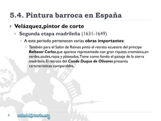 5.4.PinturabarrocaenEspaña 
 
Velázquez,pintordecorte 
 
Segundaetapamadrileña(1631-1649) 
 
Aesteperiodopertenecenvariasobrasimportantes: 
 
TambiénparaelSalóndeReinospintóelretratoecuestredelpríncipe 
BaltasarCarlos,queaparecerepresentadocongranriquezacromática,en 
verdes,azules,rojosyplateados.Tienecomofondoelpaisajedelasierra 
madrileña.ElretratodelCondeDuquedeOlivarespresenta 
característicascomparables.  