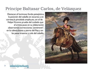 PríncipeBaltasarCarlos,deVelázquez 
Destacanelluminosofondopaisajístico, 
laposicióndelcaballoenescorzoyen 
corveta,lapinceladaamplia,etc.;enelde 
FelipeIV,comopruebadelcuidadoque 
elartistapusoensuelaboración 
observamoscorrecciones,“pentimenti”, 
enlacabeza,bustoypiernadelReyyen 
laspatastraserasycoladelcaballo.  