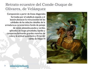 RetratoecuestredelConde-Duquede 
Olivares,deVelázquez 
Composiciónapartirdelíneasdiagonales 
formadasporelcaballo,laespadayel 
bastón;destacanlaminuciosidaddelas 
calidadesdelastelas,losdetallesdela 
armadura,sucaracterísticofondodepaisaje 
detonosplateados,azulesyverdes, 
aplicadosenlargaspinceladas,rápidasy 
compactas,formandograndesmanchasde 
color,ylaactitudautoritariayfirmedel 
validodeFelipeIV.  