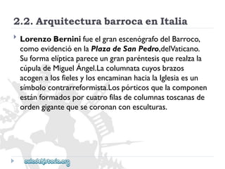 2.2.ArquitecturabarrocaenItalia 
 
LorenzoBerninifueelgranescenógrafodelBarroco, 
comoevidencióenlaPlazadeSanPedro,delVaticano. 
Suformaelípticapareceungranparéntesisquerealzala 
cúpuladeMiguelÁngel.Lacolumnatacuyosbrazos 
acogenalosfielesylosencaminanhacialaIglesiaesun 
símbolocontrarreformista.Lospórticosquelacomponen 
estánformadosporcuatrofilasdecolumnastoscanasde 
ordengigantequesecoronanconesculturas.  