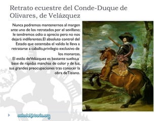RetratoecuestredelConde-Duquede 
Olivares,deVelázquez 
Nuncapodremosmantenernosalmargen 
anteunodelosretratadosporelsevillano; 
letendremosodiooaprecioperononos 
dejaráindiferentes.Elabsolutocontroldel 
Estadoqueostentabaelvalidolellevaa 
retratarseacaballo,privilegioexclusivode 
losmonarcas. 
ElestilodeVelázquezesbastantesuelto,a 
basederápidasmanchasdecolorydeluz, 
susgrandespreocupacionestrasconocerla 
obradeTiziano.  