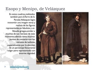 EsopoyMenipo,deVelázquez 
Enestoscuadros,realizados 
tambiénparalaTorredela 
Parada,Velázquezlogra 
transmitirunaimagenverazy 
realistadelasfiguras 
representadas,unfabulistayun 
filósofogriegos,similara 
muchosdesusretratosdeeste 
momento;ademástienemuchos 
puntosdecontactoconlos 
retratosdebufones, 
especialmenteporlaelección 
deunpersonajefísicamente 
vulgarperorepresentadocon 
enormedignidad.  