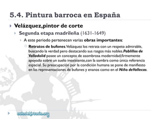5.4.PinturabarrocaenEspaña 
 
Velázquez,pintordecorte 
 
Segundaetapamadrileña(1631-1649) 
 
Aesteperiodopertenecenvariasobrasimportantes: 
 
Retratosdebufones.Velázquezlosretrataconunrespetoadmirable, 
buscandolaverdadperodestacandosusrasgosmásnobles.Pablillosde 
Valladolidposeeunconceptodeasombrosamodernidad,firmemente 
apoyadosobreunsueloinexistente,conlasombracomoúnicareferencia 
espacial.Supreocupaciónporlacondiciónhumanaseponedemanifiesto 
enlasrepresentacionesdebufonesyenanoscomoenelNiñodeVallecas.  