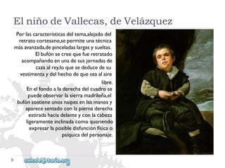 ElniñodeVallecas,deVelázquez 
Porlascaracterísticasdeltema,alejadodel 
retratocortesano,sepermiteunatécnica 
másavanzada,depinceladaslargasysueltas. 
Elbufónsecreequefueretratado 
acompañandoenunadesusjornadasde 
cazaalrey,loquesededucedesu 
vestimentaydelhechodequeseaalaire 
libre. 
Enelfondoaladerechadelcuadrose 
puedeobservarlasierramadrileña,el 
bufónsostieneunosnaipesenlasmanosy 
aparecesentadoconlapiernaderecha 
estiradahaciadelanteyconlacabeza 
ligeramenteinclinadacomoqueriendo 
expresarlaposibledisfunciónfísicao 
psíquicadelpersonaje.  