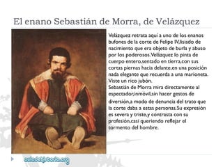 ElenanoSebastiándeMorra,deVelázquez 
Velázquezretrataaquíaunodelosenanos 
bufonesdelacortedeFelipeIV,lisiadode 
nacimientoqueeraobjetodeburlayabuso 
porlospoderosos.Velázquezlopintade 
cuerpoentero,sentadoentierra,consus 
cortaspiernashaciadelante,enunaposición 
nadaelegantequerecuerdaaunamarioneta. 
Visteunricojubón. 
SebastiándeMorramiradirectamenteal 
espectador,inmóvil,sinhacergestosde 
diversión,amododedenunciadeltratoque 
lacortedabaaestaspersonas.Suexpresión 
esseveraytriste,ycontrastaconsu 
profesión,casiqueriendoreflejarel 
tormentodelhombre.  