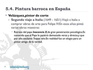 5.4.PinturabarrocaenEspaña 
 
Velázquez,pintordecorte 
SegundoviajeaItalia(1649-1651).ViajóaItaliaa 
comprarobrasdearteparaFelipeIV.Enesosañospintó 
variasobrasmaestras: 
 
RetratodelpapaInocencioX,degranpenetraciónpsicológica.Es 
conocidoquealPapalepareciódemasiadoverazydirecto,yque 
porelloexclamóTroppovero.Enrealidadfueunelogioparaun 
pintoramigodelaverdad.  