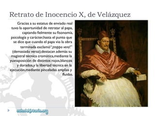 RetratodeInocencioX,deVelázquez 
Graciasasuestatusdeenviadoreal 
tuvolaoportunidadderetrataralpapa, 
captandofielmentesufisonomía, 
psicologíaycarácter,hastaelpuntoque 
sedicequecuandoelpapaviolaobra 
terminadaexclamó“¡troppovero!” 
(demasiadoveraz);destacanademássu 
magistraltécnicacromática,mediantela 
yuxtaposicióndedistintosrojos,blancos 
ydorados,ylalibertadtécnicaenla 
ejecución,mediantepinceladasampliasy 
fluidas.  