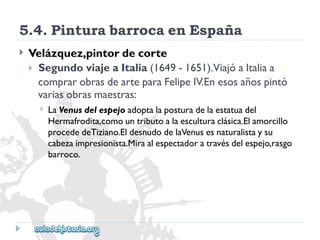 5.4.PinturabarrocaenEspaña 
 
Velázquez,pintordecorte 
SegundoviajeaItalia(1649-1651).ViajóaItaliaa 
comprarobrasdearteparaFelipeIV.Enesosañospintó 
variasobrasmaestras: 
 
LaVenusdelespejoadoptalaposturadelaestatuadel 
Hermafrodita,comountributoalaesculturaclásica.Elamorcillo 
procededeTiziano.EldesnudodelaVenusesnaturalistaysu 
cabezaimpresionista.Miraalespectadoratravésdelespejo,rasgo 
barroco.  