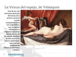 LaVenusdelespejo,deVelázquez 
Unodelosmás 
hermososdesnudos 
femeninosdela 
pinturauniversal, 
tratado 
compositivamente 
conoriginalidady 
consuhabitual 
refinamientoy 
elegancia,tratándose 
ademásdeunode 
losescasosejemplos 
deestetemaenla 
pinturaespañola;en 
estecasoson 
evidenteslas 
influenciasdeTiziano 
yRubens.  