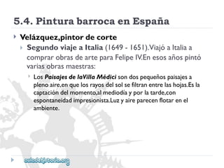 5.4.PinturabarrocaenEspaña 
 
Velázquez,pintordecorte 
SegundoviajeaItalia(1649-1651).ViajóaItaliaa 
comprarobrasdearteparaFelipeIV.Enesosañospintó 
variasobrasmaestras: 
 
LosPaisajesdelaVillaMédicisondospequeñospaisajesa 
plenoaire,enquelosrayosdelsolsefiltranentrelashojas.Esla 
captacióndelmomento,almediodíayporlatarde,con 
espontaneidadimpresionista.Luzyaireparecenflotarenel 
ambiente.  