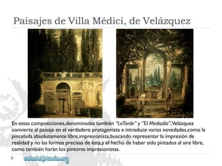 PaisajesdeVillaMédici,deVelázquez 
Enestascomposiciones,denominadastambién“LaTarde”y“ElMediodía”,Velázquez 
conviertealpaisajeenelverdaderoprotagonistaeintroducevariasnovedades,comola 
pinceladaabsolutamentelibre,impresionista,buscandorepresentarlaimpresiónde 
realidadynolasformasprecisasdeésta,yelhechodehabersidopintadosalairelibre, 
comotambiénharánlospintoresimpresionistas.  
