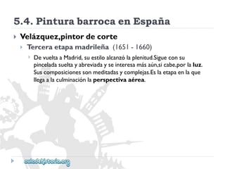 5.4.PinturabarrocaenEspaña 
 
Velázquez,pintordecorte 
 
Terceraetapamadrileña(1651-1660) 
 
DevueltaaMadrid,suestiloalcanzólaplenitud.Sigueconsu 
pinceladasueltayabreviadayseinteresamásaún,sicabe,porlaluz. 
Suscomposicionessonmeditadasycomplejas.Eslaetapaenlaque 
llegaalaculminaciónlaperspectivaaérea.  