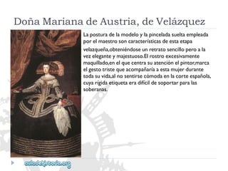 DoñaMarianadeAustria,deVelázquez 
Laposturadelamodeloylapinceladasueltaempleada 
porelmaestrosoncaracterísticasdeestaetapa 
velazqueña,obteniéndoseunretratosencilloperoala 
vezeleganteymajestuoso.Elrostroexcesivamente 
maquillado,enelquecentrasuatenciónelpintor,marca 
elgestotristequeacompañaríaaestamujerdurante 
todasuvida,alnosentirsecómodaenlacorteespañola, 
cuyarígidaetiquetaeradifícildesoportarparalas 
soberanas.  