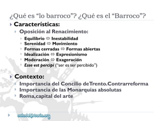 ¿Quées“lobarroco”?¿Quéesel“Barroco”? 
Características: 
 
OposiciónalRenacimiento: 
 
 
 
 
 
 
EquilibrioInestabilidad 
SerenidadMovimiento 
FormascerradasFormasabiertas 
IdealizaciónExpresionismo 
ModeraciónExageración 
Esseestpercipi(“seresserpercibido”) 
 
Contexto: 
 
 
 
ImportanciadelConciliodeTrento.Contrarreforma 
ImportanciadelasMonarquíasabsolutas 
Roma,capitaldelarte  