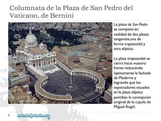 ColumnatadelaPlazadeSanPedrodel 
Vaticano,deBernini 
LaplazadeSanPedro 
secomponeen 
realidaddedosplazas 
tangentes,unade 
formatrapezoidaly 
otraelíptica. 
Laplazatrapezoidalse 
cierrahacianuestro 
frentereduciendo 
ópticamentelafachada 
deMadernoy 
lograndoquelos 
espectadoressituados 
enlaplazaelíptica 
percibanlaconcepción 
originaldelacúpulade 
MiguelÁngel.  