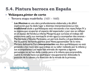 5.4.PinturabarrocaenEspaña 
 
Velázquez,pintordecorte 
 
Terceraetapamadrileña(1651-1660) 
 
LasMeninasesunaobraprofundamenteelaboradaydedifícil 
explicación,quehadadolugaradistintasinterpretaciones.Lamás 
tradicionalaludeaqueVelázquezestáretratandoalosreyes,FelipeIVy 
suesposa,queocuparíanelespaciodelespectadoryporesosereflejan 
enelespejodelfondo.LainfantaMargarita,quecurioseaeltrabajodel 
pintor,tienesedysusmeninaslesirvenagua.Laacompañandosenanos- 
MaribárbolayNicolásPertusato-,unperro,ladueñayelguardadamas. 
Porlapuertadelfondo,apareceJoséNieto,aposentadordelareina 
MarianadeAustria.OtrainterpretaciónnosdicequeVelázqueznoestá 
pintandoalosreyessinoquetrabajaensutallerrodeadoporlainfantay 
susacompañantes.Losreyeshanentradoderepenteyalgunos 
personajesnosehandadocuentaperosílainfantaque,sorprendida, 
vuelvelamiradahaciasuspadres;poreso,apareceríandislocadasla 
posicióndelacabezayladireccióndelamiradadelaprincesa.  