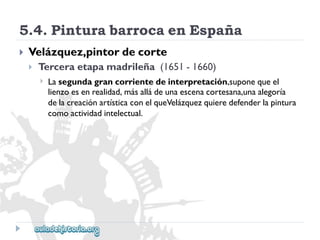 5.4.PinturabarrocaenEspaña 
 
Velázquez,pintordecorte 
 
Terceraetapamadrileña(1651-1660) 
 
Lasegundagrancorrientedeinterpretación,suponequeel 
lienzoesenrealidad,másalládeunaescenacortesana,unaalegoría 
delacreaciónartísticaconelqueVelázquezquieredefenderlapintura 
comoactividadintelectual.  