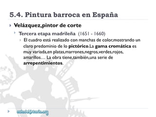 5.4.PinturabarrocaenEspaña 
 
Velázquez,pintordecorte 
 
Terceraetapamadrileña(1651-1660) 
Elcuadroestárealizadoconmanchasdecolor,mostrandoun 
claropredominiodelopictórico.Lagamacromáticaes 
muyvariada,enplatas,marrones,negros,verdes,rojos, 
amarillos…Laobratiene,también,unaseriede 
arrepentimientos.  