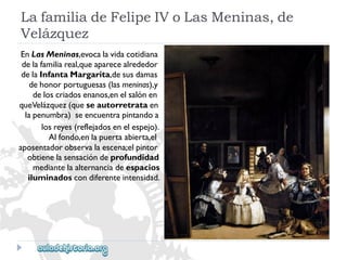 LafamiliadeFelipeIVoLasMeninas,de 
Velázquez 
EnLasMeninas,evocalavidacotidiana 
delafamiliareal,queaparecealrededor 
delaInfantaMargarita,desusdamas 
dehonorportuguesas(lasmeninas),y 
deloscriadosenanos,enelsalónen 
queVelázquez(queseautorretrataen 
lapenumbra)seencuentrapintandoa 
losreyes(reflejadosenelespejo). 
Alfondo,enlapuertaabierta,el 
aposentadorobservalaescena;elpintor 
obtienelasensacióndeprofundidad 
mediantelaalternanciadeespacios 
iluminadoscondiferenteintensidad.  